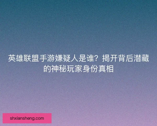 英雄联盟手游嫌疑人是谁？揭开背后潜藏的神秘玩家身份真相