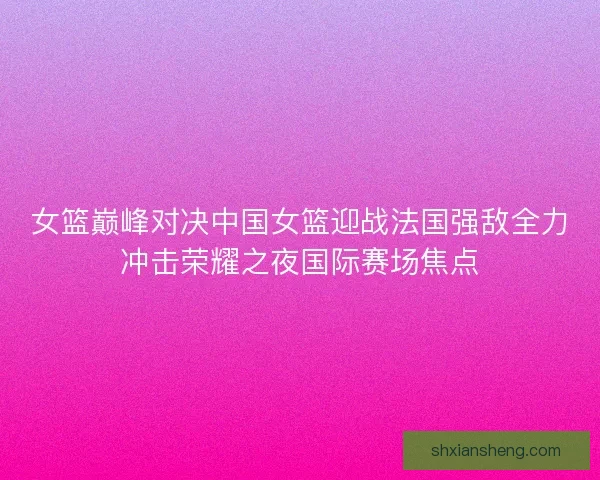女篮巅峰对决中国女篮迎战法国强敌全力冲击荣耀之夜国际赛场焦点