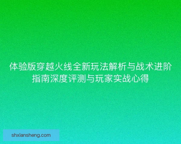 体验版穿越火线全新玩法解析与战术进阶指南深度评测与玩家实战心得
