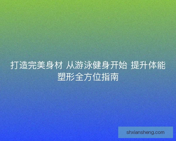 打造完美身材 从游泳健身开始 提升体能塑形全方位指南