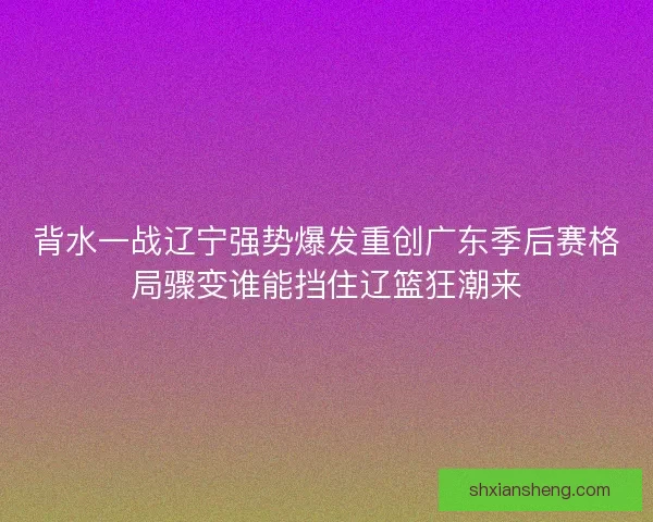 背水一战辽宁强势爆发重创广东季后赛格局骤变谁能挡住辽篮狂潮来