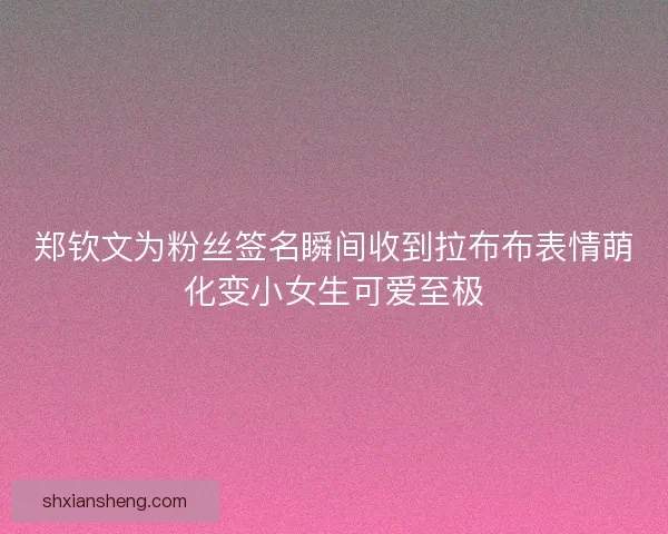 郑钦文为粉丝签名瞬间收到拉布布表情萌化变小女生可爱至极