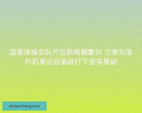 国家体操女队开启新周期集训 力争为洛杉矶奥运会备战打下坚实基础