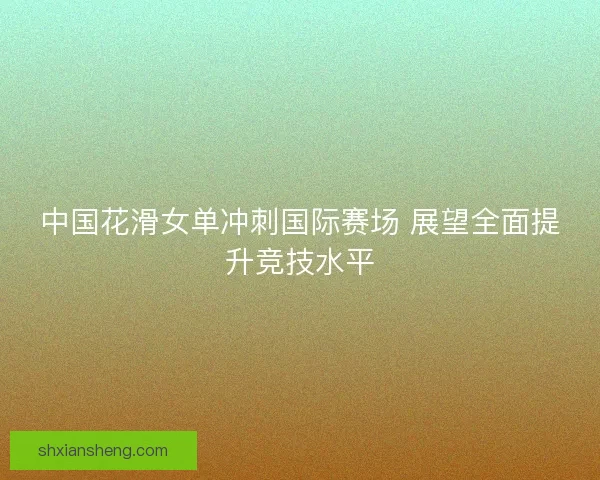 中国花滑女单冲刺国际赛场 展望全面提升竞技水平