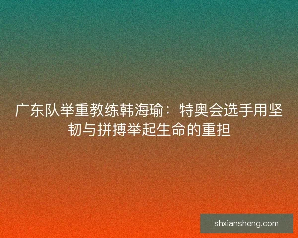 广东队举重教练韩海瑜：特奥会选手用坚韧与拼搏举起生命的重担