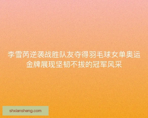 李雪芮逆袭战胜队友夺得羽毛球女单奥运金牌展现坚韧不拔的冠军风采