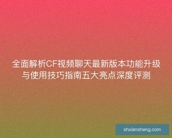 全面解析CF视频聊天最新版本功能升级与使用技巧指南五大亮点深度评测